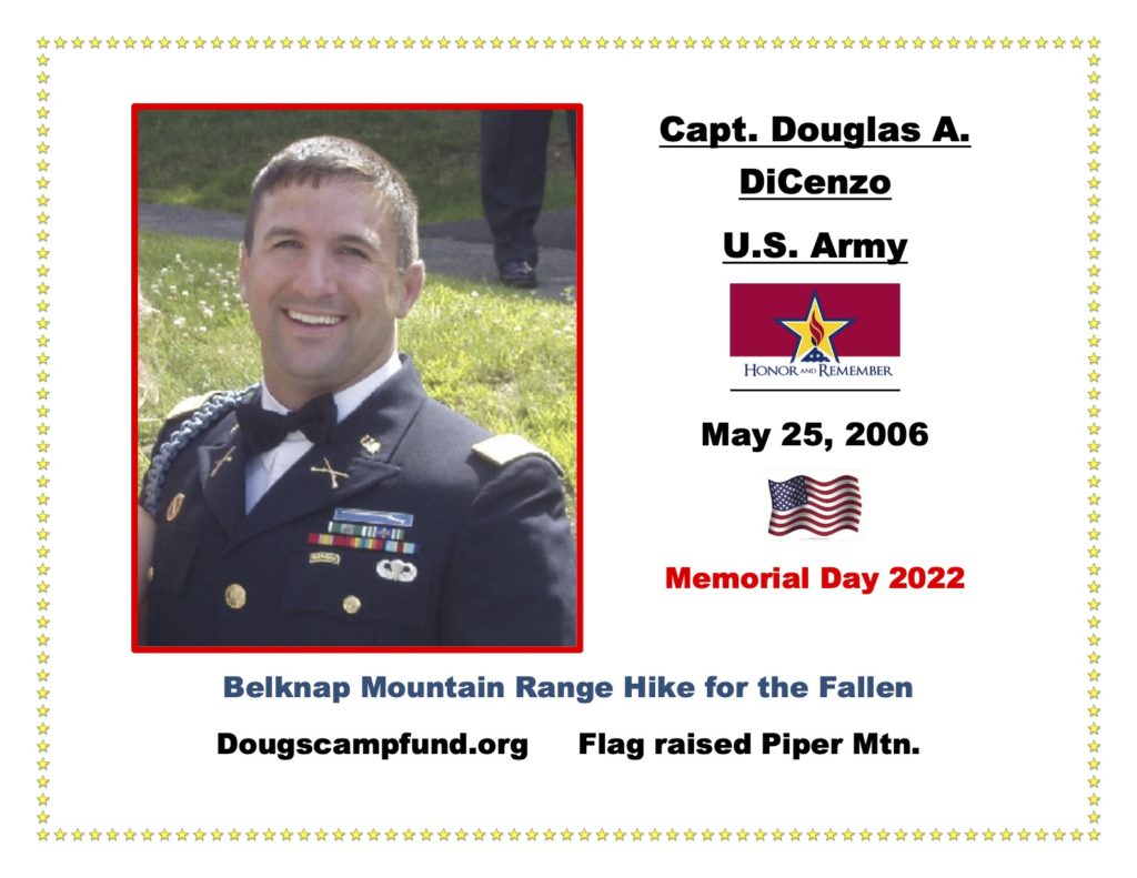 Army Capt. Douglas A. DiCenzo was a loved husband, father, son, brother, and service member, who passed away on May 25, 2006, due to an IED in Iraq. Doug left behind his wife and a 16-month-old son. In the words of his mother Cathy, and his father Mark, “Doug was Passionate, Hardworking, Optimistic, and Loving.”   These are the four adjectives that best begin to describe Doug DiCenzo. His style was to take his natural abilities, sprinkle on some passion and a heavy dose of hard work, and continue to improve himself and everything that he was involved with. He was optimistic that his efforts would help secure our freedom, and he was loving enough to sacrifice his life so that we can live free. Doug is missed every day but his love, duty, and sense of adventure will continue for generations.” After Doug's passing, his parents Cathy and Mark created a non-profit in memory of Doug, called dougscampfund.org. . Known as “The Power of Doug”, it is a non-profit organization that helps send kids to camps every summer and has helped send over 150 kids to camp so far in  2022 and 1,000’s since 2006.