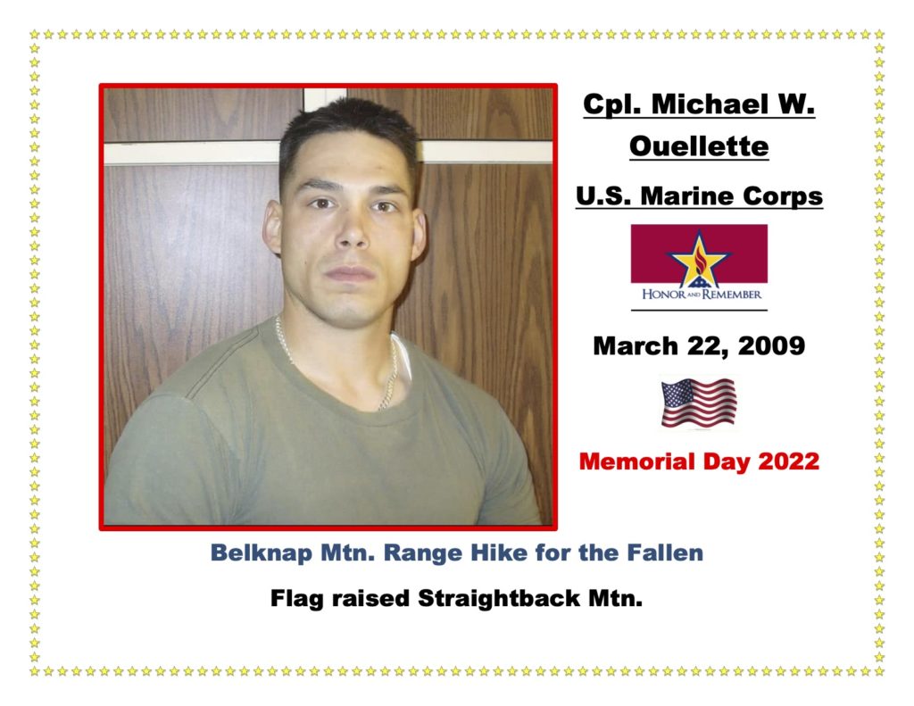 Cpl Michael W. Ouellette was a loved son, brother, and service member of the USMC who passed away on March 22, 2009, in Camp Bastion, Afghanistan, while supporting combat operations. In the words of Michaels's sister, Stephanie, “ I always say I never knew my brother as a  Marine. I knew Mike as my pain in the butt younger brother who was a wiseass and probably the smartest kid I ever met. I knew the practical joker. The mischievous teenager. The young man that wanted to be a part of something bigger.  But when it comes to his life as a Marine no one knows him better than the guys that served with him.” In the words of his fellow Marines, “Michael didn't have to go on his last deployment. He volunteered to go so that his squad would not be without him. He knew their strengths and weaknesses and how to capitalize on those. He put forth  a much greater effort than most squad leaders to make sure they had the training they needed.” Michael now has several children named in honor of him, as well as several buildings; his name is on several memorials, and there are scholarships and charities in his honor. The thing he would be most proud of would be the extraordinary lives his men lead every day.