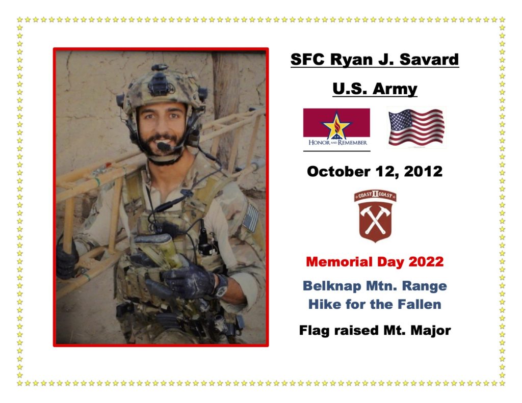 SFC Ryan J. Savard was a loved son, brother, and service member who passed away on October 12, 2012, serving during Operation Enduring Freedom. Ryan is one of eight siblings, four of which are military. Ryan progressed from a helicopter mechanic to a Green Beret, then attended Ranger School and became a Ranger, ultimately finishing his career as a Delta Operator. One of Ryan's parents’, Marie and Garett, proudest moments was when “Ryan earned 3 awards; this was at his Army Boot camp graduation.  After the ceremony, at the dinner, the General came over to Garett & I and informed us that it was very unusual for one soldier to earn 2 awards, but in all his years of tenure, he has never known another soldier to earn 3 awards; that was a very proud moment!”