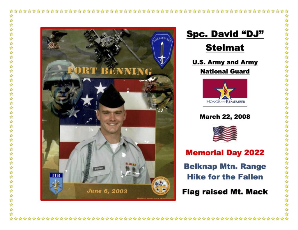 SPC David DJ Stelmat was a loved son, brother, and service member, who passed away on March 22, 2008, serving during Operation Iraqi Freedom, due to a roadside bomb. One of David’s best friends, Bill Mead, reflected, “He was just a natural comedian and actor and he would just bring you [to] tears. Always positive, always very, very helpful. He always put himself last, he was that kind of guy.” David served as a combat medic and received the following awards and decorations: Bronze Star, Purple Heart, Army Good Conduct Medal, National Defense Service Medal, Iraq Campaign Medal, Global War on Terrorism Service Medal, Armed Forces Reserve Medal with ``M'' device, Army Service Ribbon, Overseas Service Ribbon, Combat Action Badge, Expert Rifle Weapons Qualification Badge, and an Overseas Service Bar.